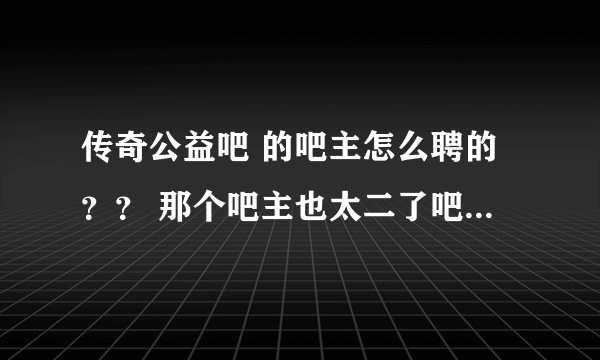 传奇公益吧 的吧主怎么聘的？？ 那个吧主也太二了吧。商业的帖子不删 公益的都删了。。他有病吧。。。