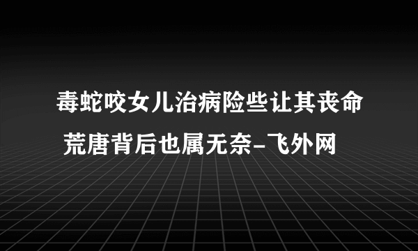 毒蛇咬女儿治病险些让其丧命 荒唐背后也属无奈-飞外网