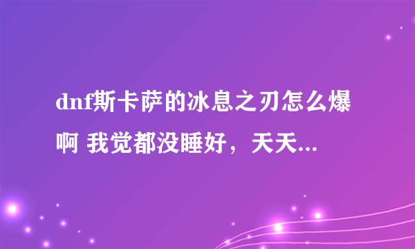 dnf斯卡萨的冰息之刃怎么爆啊 我觉都没睡好，天天早早起床撸冰龙 3天了 毛都没有 真心求助啊