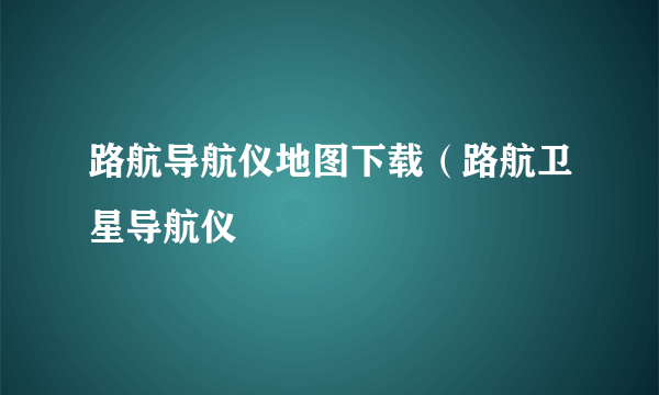 路航导航仪地图下载（路航卫星导航仪