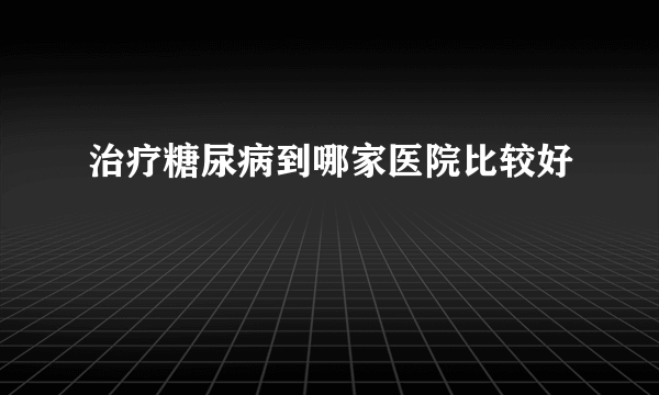 治疗糖尿病到哪家医院比较好