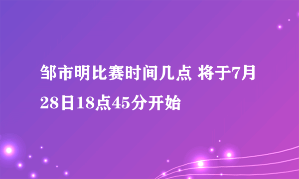 邹市明比赛时间几点 将于7月28日18点45分开始