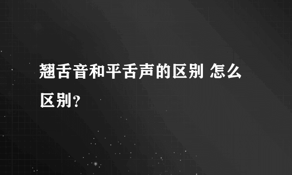 翘舌音和平舌声的区别 怎么区别？