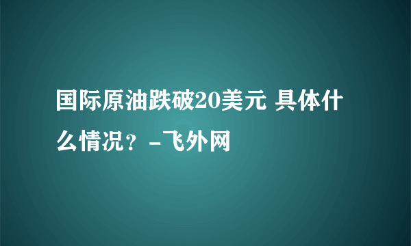 国际原油跌破20美元 具体什么情况？-飞外网