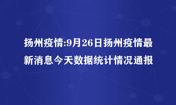 扬州疫情:9月26日扬州疫情最新消息今天数据统计情况通报