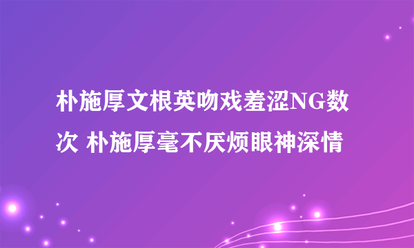 朴施厚文根英吻戏羞涩NG数次 朴施厚毫不厌烦眼神深情