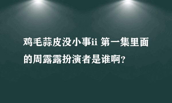 鸡毛蒜皮没小事ii 第一集里面的周露露扮演者是谁啊？