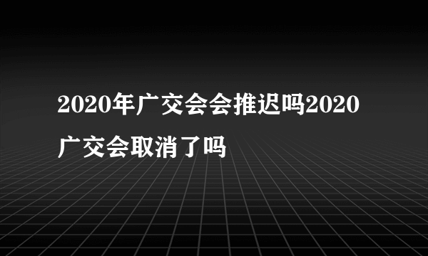 2020年广交会会推迟吗2020广交会取消了吗