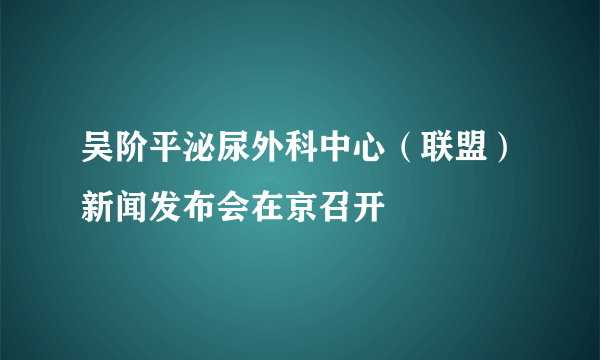 吴阶平泌尿外科中心（联盟）新闻发布会在京召开