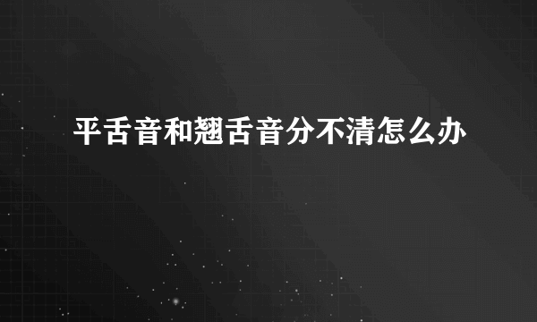 平舌音和翘舌音分不清怎么办