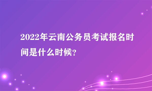 2022年云南公务员考试报名时间是什么时候？