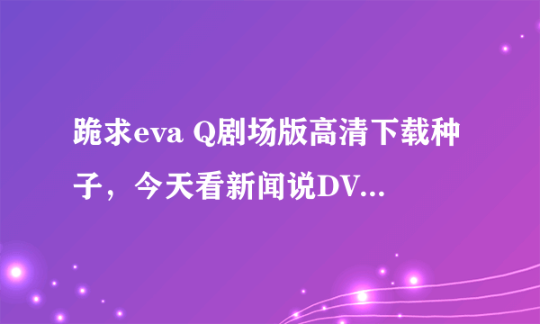 跪求eva Q剧场版高清下载种子，今天看新闻说DVD出来了，应该能下载了吧