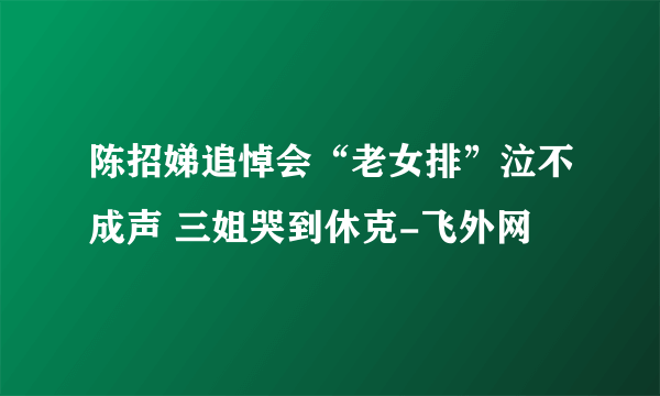 陈招娣追悼会“老女排”泣不成声 三姐哭到休克-飞外网