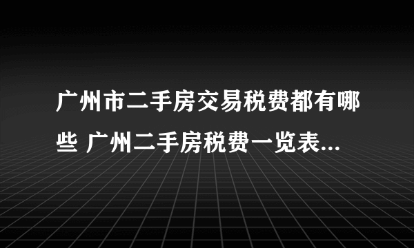 广州市二手房交易税费都有哪些 广州二手房税费一览表2023