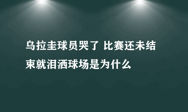 乌拉圭球员哭了 比赛还未结束就泪洒球场是为什么