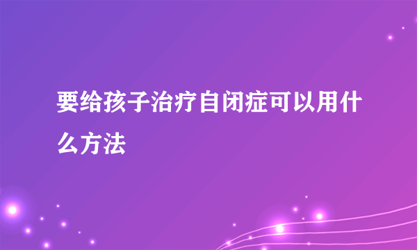 要给孩子治疗自闭症可以用什么方法