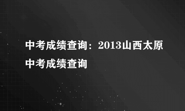 中考成绩查询：2013山西太原中考成绩查询