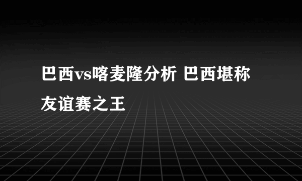 巴西vs喀麦隆分析 巴西堪称友谊赛之王