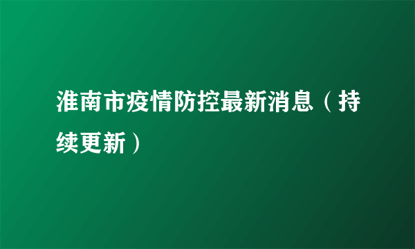 淮南市疫情防控最新消息（持续更新）