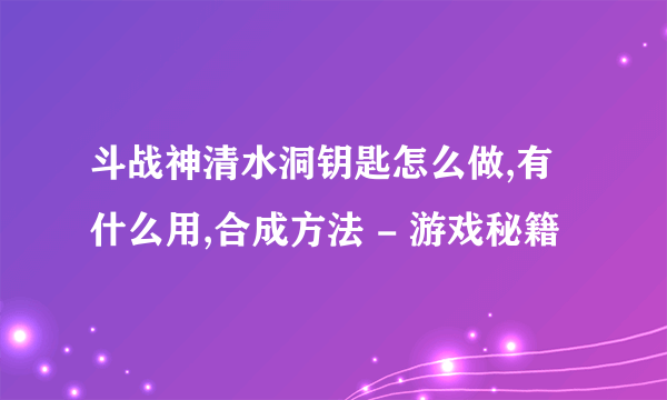 斗战神清水洞钥匙怎么做,有什么用,合成方法 - 游戏秘籍