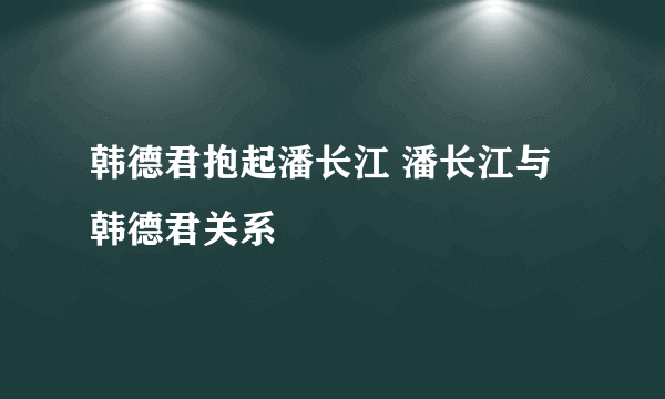 韩德君抱起潘长江 潘长江与韩德君关系