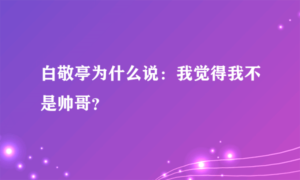 白敬亭为什么说：我觉得我不是帅哥？