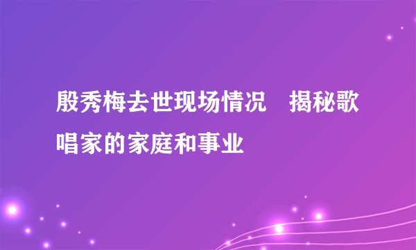 殷秀梅去世现场情况   揭秘歌唱家的家庭和事业