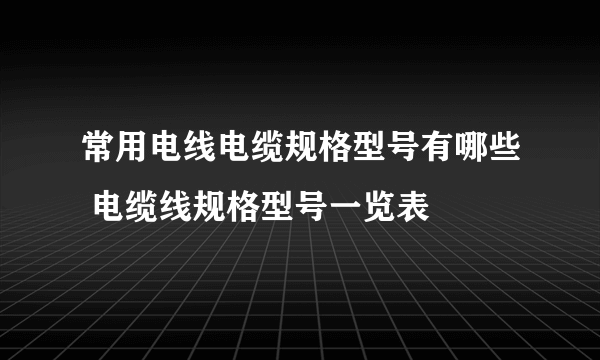 常用电线电缆规格型号有哪些 电缆线规格型号一览表