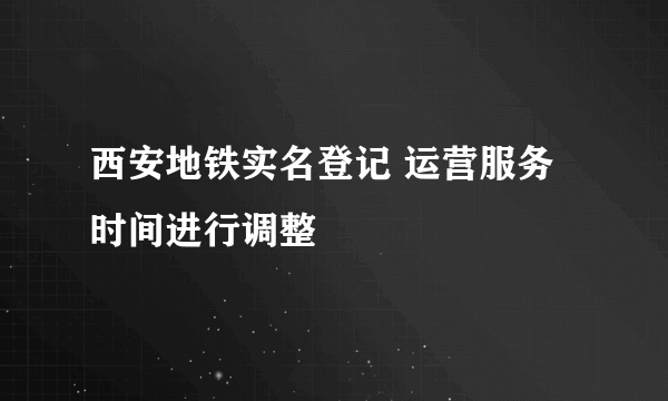 西安地铁实名登记 运营服务时间进行调整