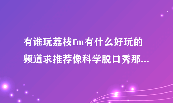 有谁玩荔枝fm有什么好玩的频道求推荐像科学脱口秀那种的[可爱？