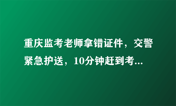 重庆监考老师拿错证件，交警紧急护送，10分钟赶到考场, 你怎么看？