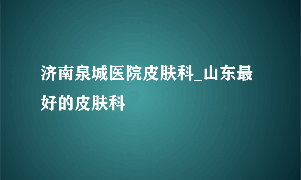 济南泉城医院皮肤科_山东最好的皮肤科