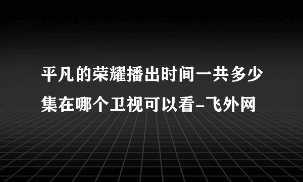 平凡的荣耀播出时间一共多少集在哪个卫视可以看-飞外网