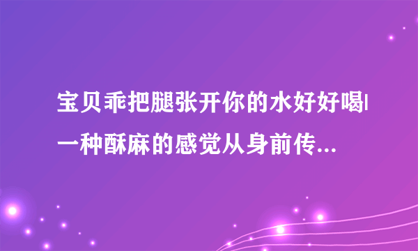 宝贝乖把腿张开你的水好好喝|一种酥麻的感觉从身前传来-情感口述