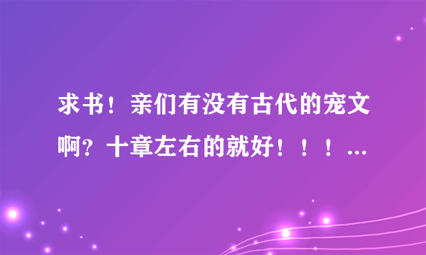 求书！亲们有没有古代的宠文啊？十章左右的就好！！！要宠文 不要虐文哦！！谢谢亲们啦！