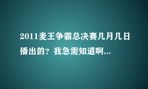 2011麦王争霸总决赛几月几日播出的？我急需知道啊,不是2012，是上年的