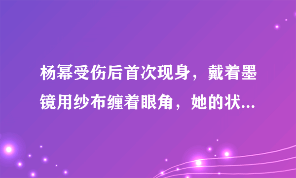 杨幂受伤后首次现身，戴着墨镜用纱布缠着眼角，她的状态如何？