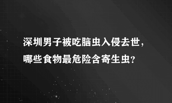 深圳男子被吃脑虫入侵去世，哪些食物最危险含寄生虫？