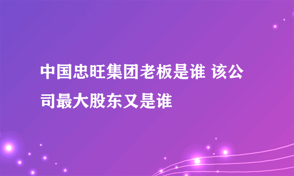 中国忠旺集团老板是谁 该公司最大股东又是谁