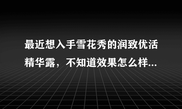 最近想入手雪花秀的润致优活精华露，不知道效果怎么样，求解答！跪谢~