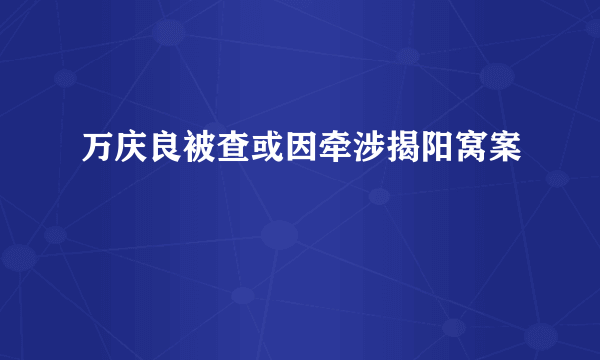 万庆良被查或因牵涉揭阳窝案