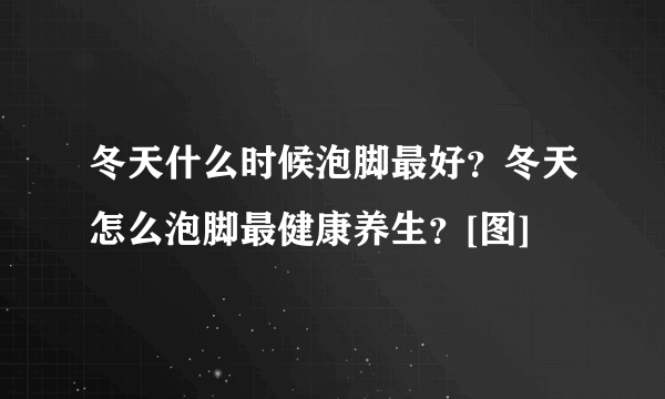 冬天什么时候泡脚最好？冬天怎么泡脚最健康养生？[图]