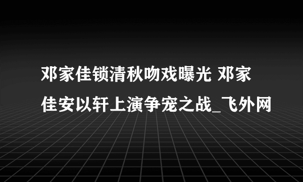 邓家佳锁清秋吻戏曝光 邓家佳安以轩上演争宠之战_飞外网