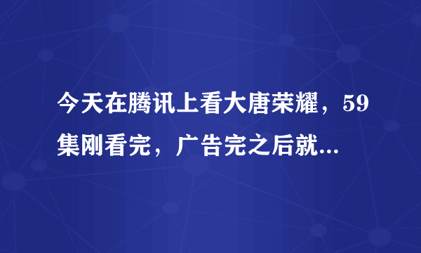 今天在腾讯上看大唐荣耀，59集刚看完，广告完之后就没有了，然后重新