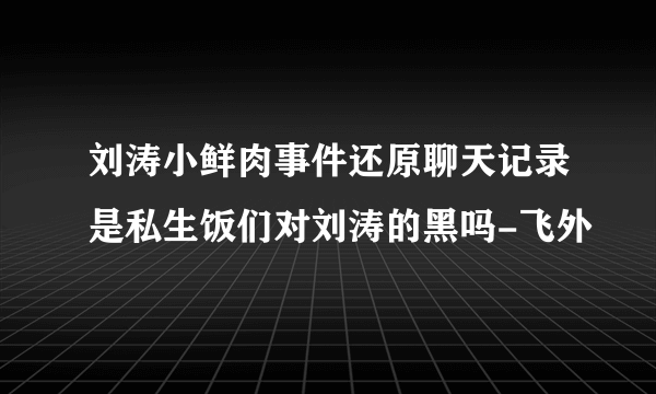 刘涛小鲜肉事件还原聊天记录是私生饭们对刘涛的黑吗-飞外