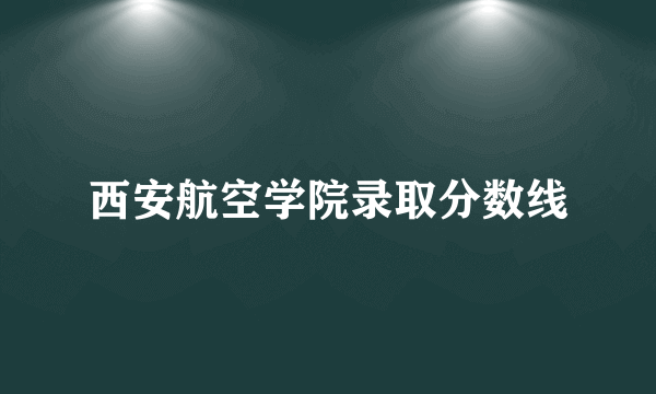 西安航空学院录取分数线