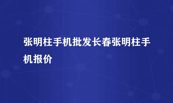 张明柱手机批发长春张明柱手机报价