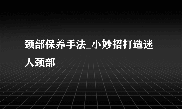 颈部保养手法_小妙招打造迷人颈部