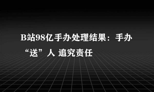 B站98亿手办处理结果：手办“送”人 追究责任