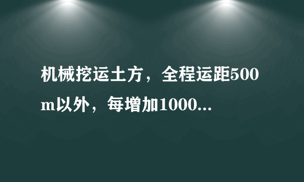 机械挖运土方，全程运距500m以外，每增加1000m是什么意思？